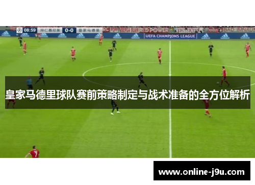皇家马德里球队赛前策略制定与战术准备的全方位解析