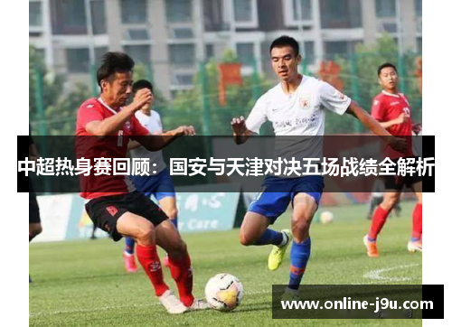 中超热身赛回顾：国安与天津对决五场战绩全解析