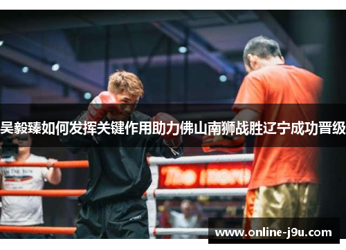 吴毅臻如何发挥关键作用助力佛山南狮战胜辽宁成功晋级 吴毅臻如何发挥关键作用助力佛山南狮战胜辽宁成功晋级