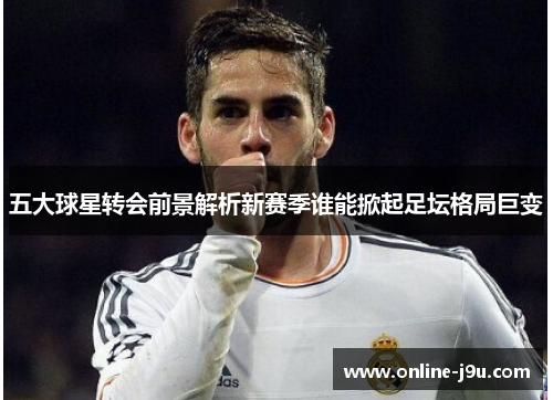 五大球星转会前景解析新赛季谁能掀起足坛格局巨变 五大球星转会前景解析新赛季谁能掀起足坛格局巨变