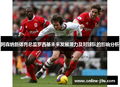 阿森纳新体育总监罗西基未来发展潜力及对球队的影响分析 阿森纳新体育总监罗西基未来发展潜力及对球队的影响分析