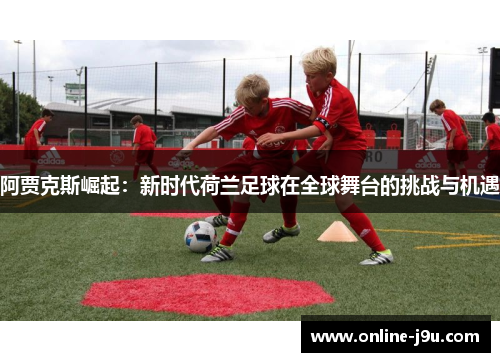 阿贾克斯崛起:新时代荷兰足球在全球舞台的挑战与机遇 阿贾克斯崛起:新时代荷兰足球在全球舞台的挑战与机遇