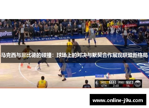 马克西与恩比德的碰撞:球场上的对决与默契合作展现联盟新格局 马克西与恩比德的碰撞:球场上的对决与默契合作展现联盟新格局