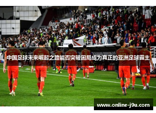 中国足球未来崛起之路能否突破困局成为真正的亚洲足球霸主