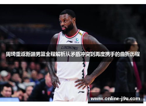 周琦重返新疆男篮全程解析从矛盾冲突到再度携手的曲折历程