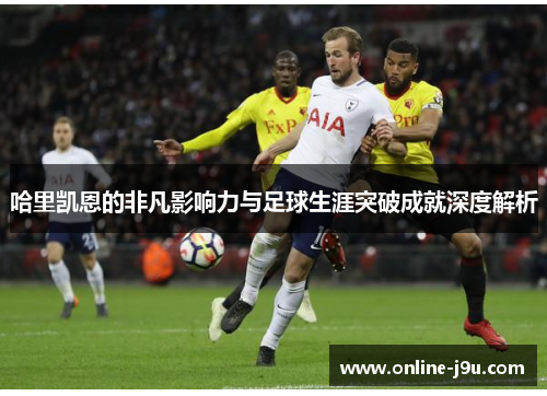 哈里凯恩的非凡影响力与足球生涯突破成就深度解析