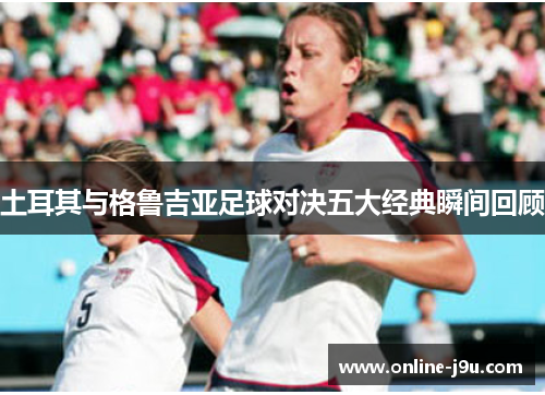 土耳其与格鲁吉亚足球对决五大经典瞬间回顾