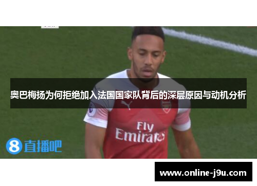 奥巴梅扬为何拒绝加入法国国家队背后的深层原因与动机分析 奥巴梅扬为何拒绝加入法国国家队背后的深层原因与动机分析