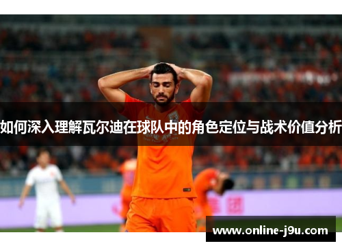 如何深入理解瓦尔迪在球队中的角色定位与战术价值分析