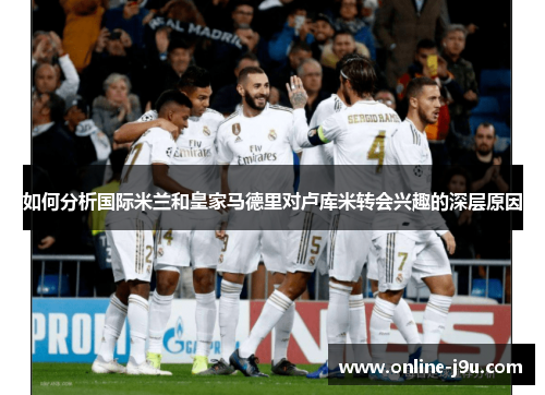 如何分析国际米兰和皇家马德里对卢库米转会兴趣的深层原因
