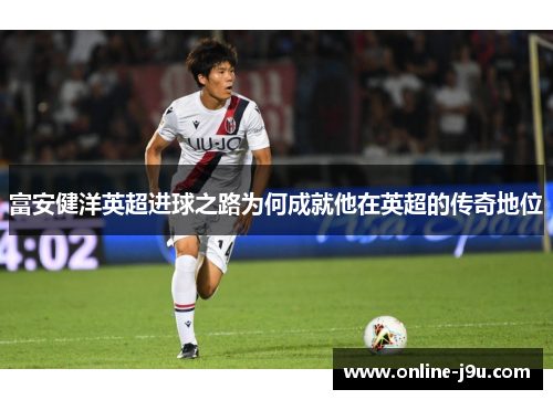 富安健洋英超进球之路为何成就他在英超的传奇地位