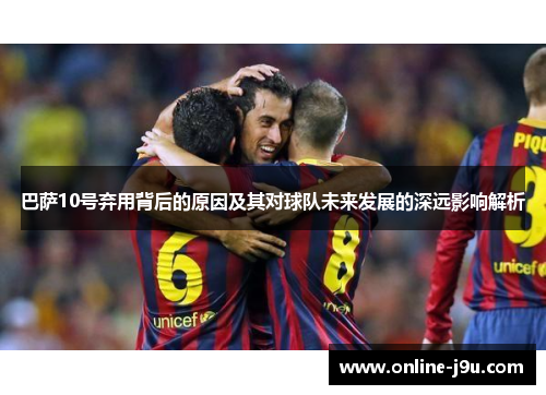 巴萨10号弃用背后的原因及其对球队未来发展的深远影响解析