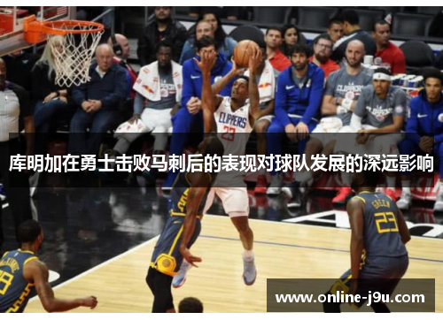 库明加在勇士击败马刺后的表现对球队发展的深远影响